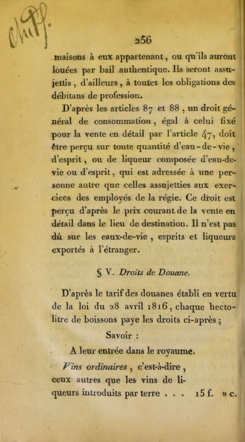 a56 maisons à eux appartenant, ou qu ils auront louées par bail authentique. Ils seront assu- jettis , d’ailleurs, à toutes les obligations des débitans de profession. D’après les articles 87 et 88 , un droit gé- néral de consommation , égal à celui fixé pour la vente en détail par l’article 475 doit être perçu sur toute quantité d’eau-de-vie, d’esprit, ou de liqueur composée d’eau-de- vie ou d’esprit, qui est adressée à une per- sonne autre que celles assujetties aux exer- cices des employés de la régie. Ce droit est perçu d’après le prix courant de la vente en détail dans le lieu de destination. 11 n’est pas dû sur les eaux-de-vie , esprits et liqueuxs exportés à l’étranger. § V. Droits de Douane. D’après le tarif des douanes établi en vertu de la loi du 28 avril 1816, chaque hecto- litre de boissons paye les droits ci-après 5 Savoir : A leur entrée dans le royaume. Vins ordinaires , c’est-à-dire , ceux autres que les vins de li- queurs introduits par terre ... i5 f. » c.