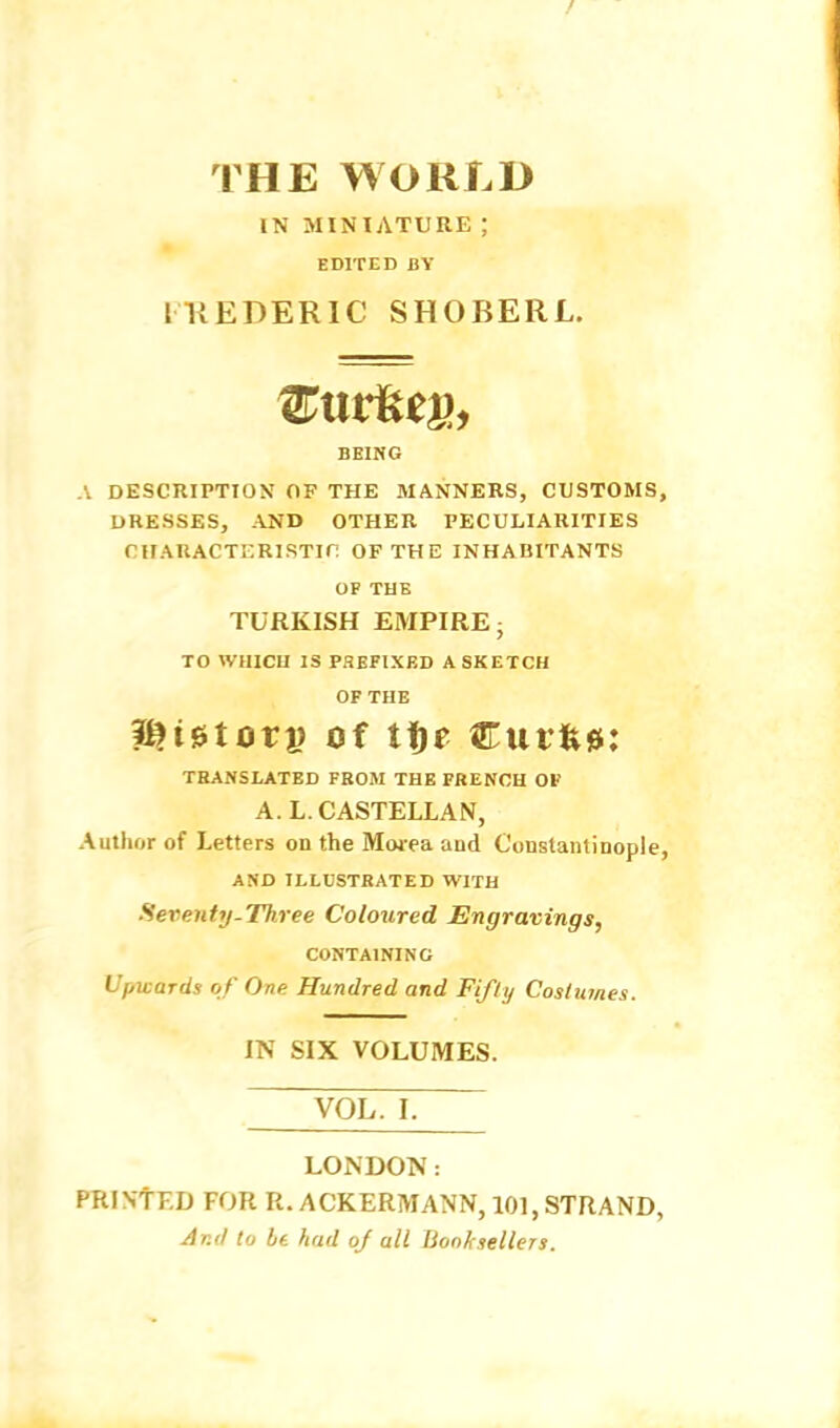 THE WORLD IN MINIATURE ; EDITED BY IKEDERIC SHOBERL. BEING A DESCRIPTION OF THE MANNERS, CUSTOMS, DRESSES, AND OTHER PECULIARITIES CHAUACTERISTin OF THE INHABITANTS OF THE TURKISH EMPIRE- TO WHICH IS PHEFIXED A SKETCH OF THE i^ietorp of tfje Curfew: THANSLATED FBOM THE FRENCH OF A. L. CASTELLAN, Author of Letters on the Morea and Constantinople, AND ILLUSTRATED WITH Seventy-Three Coloured Engravings, CONTAINING Upwards of One Hundred and Fifty Coslumes. IN SIX VOLUMES. VOL. I. LONDON: PRINTED FOR R. ACKERMANN, 101, STRAND, And lo ht had of all Booksellers.