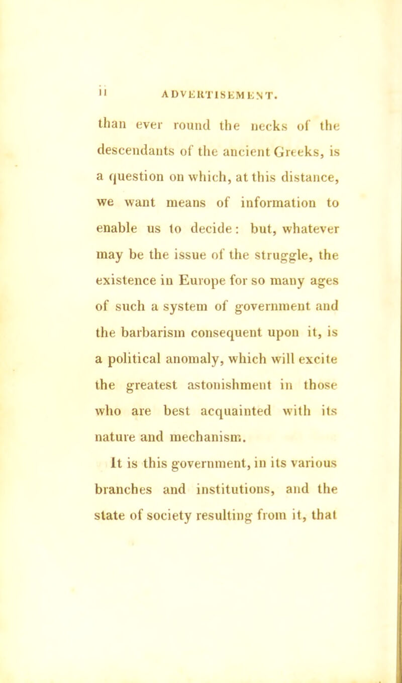 than ever round llie necks of the descendants of the ancient Greeks, is a question on which, at this distance, we want means of information to enable us to decide: but, whatever may be the issue of the struggle, the existence in Europe for so many ages of such a system of government and the barbarism consequent upon it, is a political anomaly, which will excite the greatest astonishment in those who are best acquainted with its nature and mechanism. It is this government, in its various branches and institutions, and the slate of society resulting from it, that