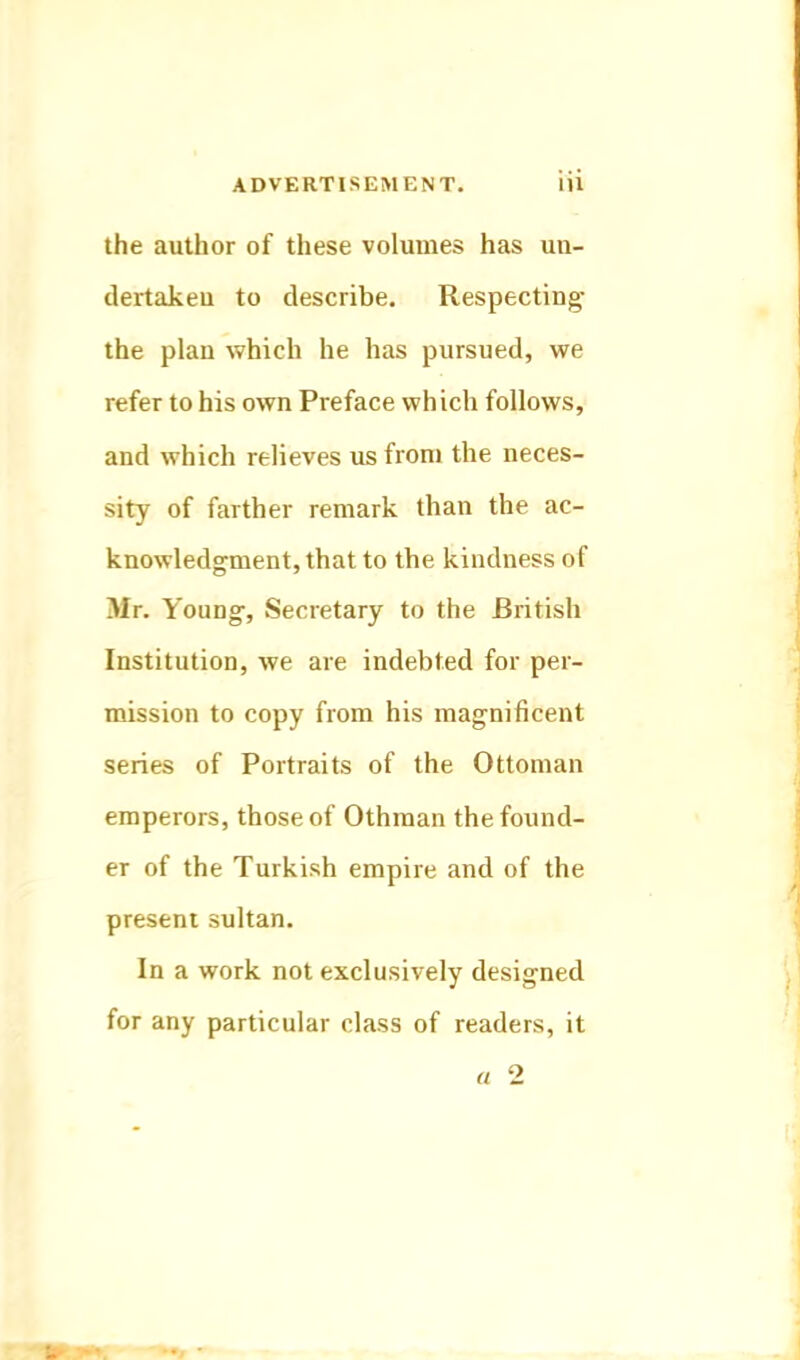 the author of these volumes has un- dertakeu to describe. Respecting the plan which he has pursued, we refer to his own Preface which follows, and which relieves us from the neces- sity of farther remark than the ac- knowledgment, that to the kindness of Mr. Young, Secretary to the British Institution, we are indebted for per- mission to copy from his magnificent series of Portraits of the Ottoman emperors, those of Othman the found- er of the Turkish empire and of the present sultan. In a work not exclusively designed for any particular class of readers, it « 2