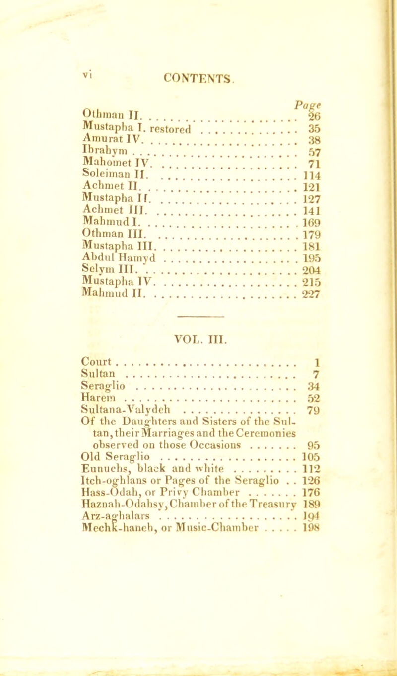  CONTF.NTS. ^ , ^R' Olhmau II 26 Miistaplia I. restored '. . . . . . 35 AmuratIV 38 Ibrahym . . . .'.' . .... 57 Mahomet IV. . . . . . . . . . . ' ' ' 71 Soleiinau II 114 Acliniet II 121 Mustapha If. 127 Achmet III 141 Mahiiiud I . '. . 169 Othman III. . ' . ' . .179 Mustapha III 181 Abdul Hamvd 195 Selym III.  204 Mustapha IV 215 Mahniud II 227 VOL. III. Court 1 Sultan 7 Seraglio 34 Harem 52 Sultana-Vulydeh 79 Of the Daughters aud Sisters of the Sul. tan, their Marriages and the Ceremonies observed on those Occasions 95 Old Seraglio 105 Eunuchs, black and white 112 Itch-oghlans or Pages of the Seraglio . . 126 Hass-Odah, or Privy Chamber 176 Haznah-Odabsy, Chamber of the Treasury 189 Arz-aghalars I94 MechK-haneb, or Music-Chamber 198