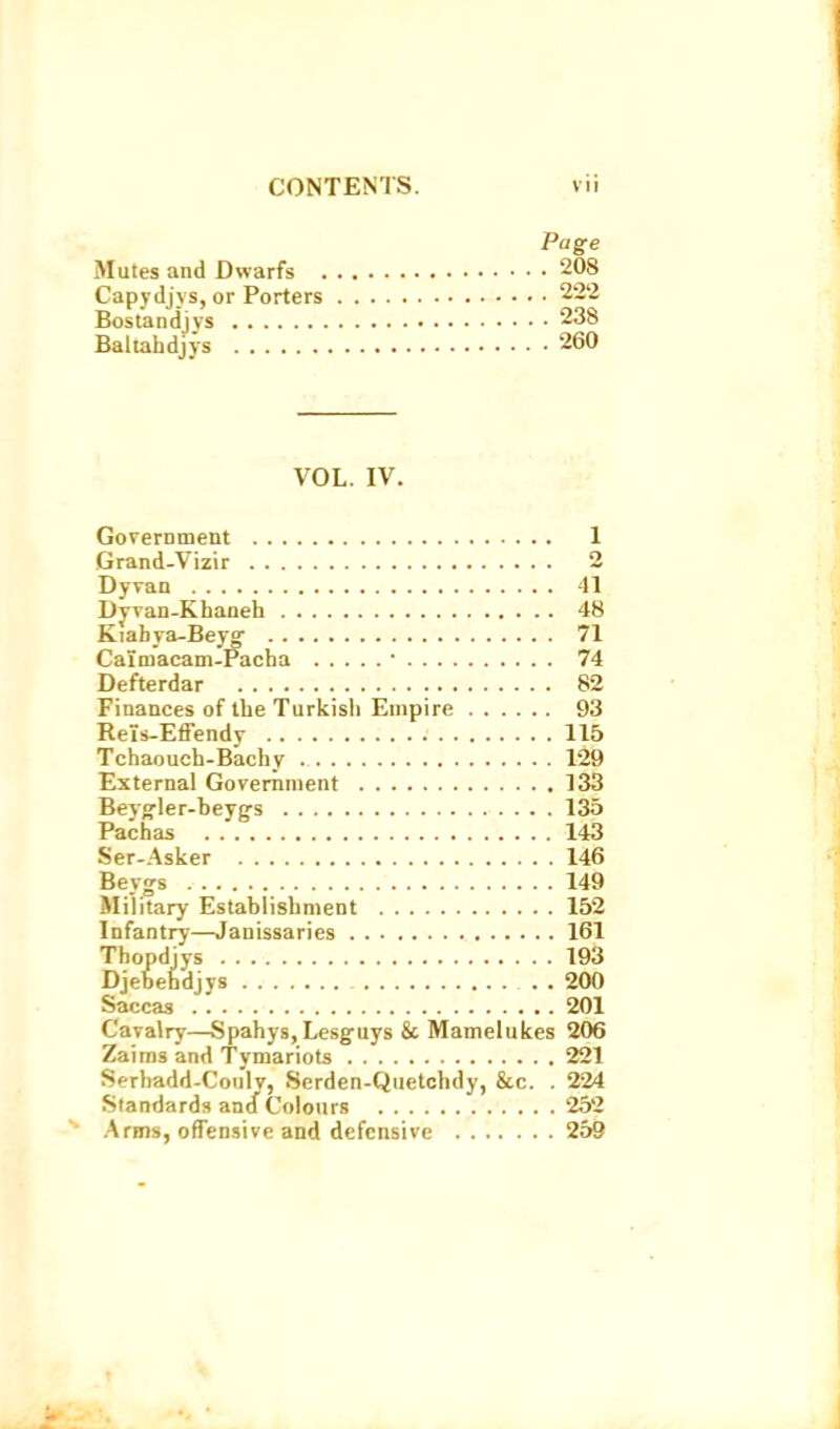 Page Mutes and Dwarfs 208 Capydjys, or Porters 222 Bostandjvs 238 Baltaiidjjs 260 VOL. IV. GoverDment 1 Grand-Vizir 2 Dyvan 41 Dj-van-Khaneh 48 Kiabya-Beyo- 71 Caimacam-Pacha • 74 Defterdar 82 Finances of the Turitisli Empire 93 Reis-Effendv 115 Tchaouch-Bachy 129 External Government 133 Beyg'ler-beyg-s 135 Pachas 143 Ser-Asker 146 Beygs 149 Military Establishment 152 Infantry—Janissaries 161 Thopdiys 193 Djebehdjys 200 Saccas 201 Cavalry—Spahys, Lesguys & Mamelukes 206 Zaims and Tymariots 221 Serhadd-Couly, Serden-Quetchdy, &c. . 224 Standards and Colours 252 Arms, ofTensive and defensive 259