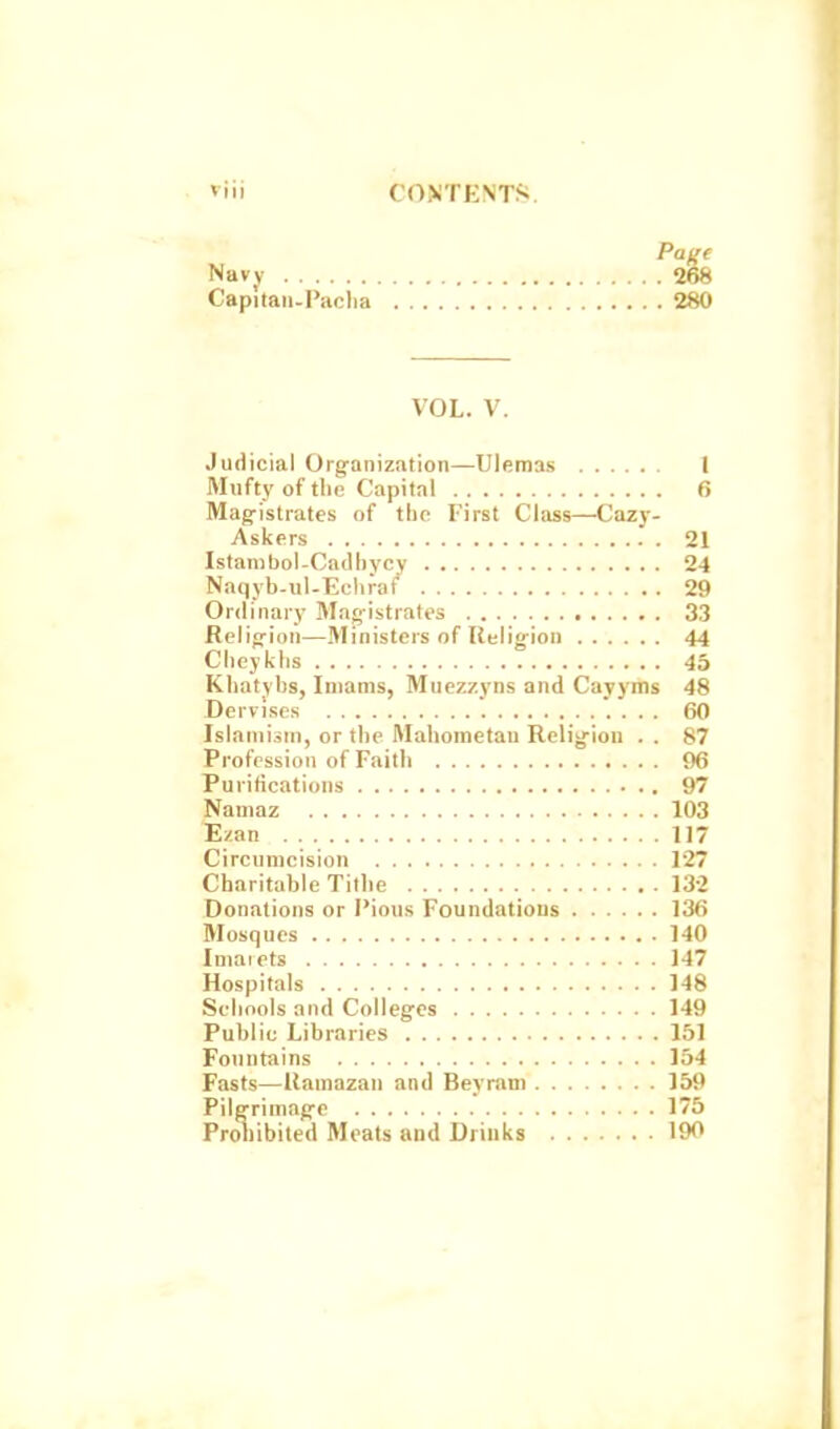 viij CONTENTfi. Pajie Navy 268 Capitaii-Paclia 280 VOL. V. Judicial Organization—Ulemas 1 Mufty of the Capital 6 Mag-istrates of tlio First Class—Cazy- Askers 21 Islambol-Catlhycy 24 Naqyb-ul-Ecliiaf 29 Ordinary Man-istrales 33 Relifrion—Ministers of Religion 44 Clieyklis 45 Kliatybs, Imams, Muezzyns and Cayyms 48 Dervises 60 Islamism, or the Mahometan Religion . . 87 Profession of Faith 96 Purifications 97 Naniaz 103 Ezan 117 Circumcision 127 Charitable Tithe 132 Donations or I'ious Foundations 136 Mosques 140 Imaiets 147 Hospitals 148 Schools and Colleges 149 Public Libraries 151 Fountains 154 Fasts—Uamazan and Beyram 159 Pilgrimage 175 Proliibited Meats and Drinks 190