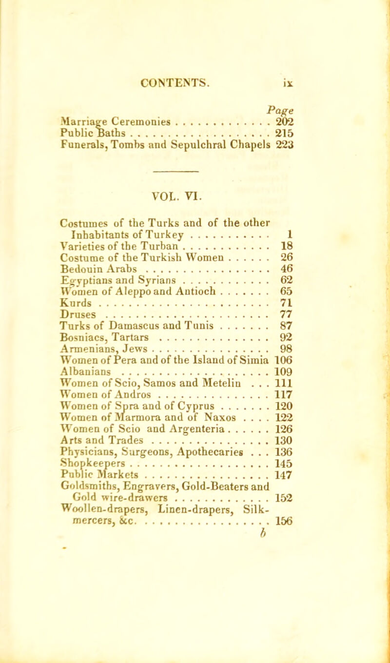 Page Marriage Ceremonies W/2 Public Baths 215 Funerals, Tombs and Sepulchral Chapels 223 VOL. VI. Costumes of the Turks and of the other Inhabitants of Turkey 1 Varieties of the Turban 18 Costume of the Turkish Women 26 Bedouin Arabs 46 Egyptians and Syrians 62 U'onien of Aleppo and Antioch 65 Kurds 71 Druses 77 Turks of Damascus and Tunis 87 Bosniacs, Tartars 92 Armenians, Jews 98 Women of Pera and of the Island of Simla 106 Albanians 109 Women of Scio, Samos and Meteliu . . . Ill Women of Andros 117 Women of Spra and of Cyprus 120 Women of Marmora and of Naxos .... 122 Women of Scio and Argenteria 126 Arts and Trades 130 Physicians, Surgeons, Apothecaries . . . 136 Shopkeepers 145 Public Markets 147 Goldsmiths, Eng^ravers, Gold-Beaters and Gold wire-drawers 152 Wool I en-drapers. Linen-drapers, Silk- mercers, &CC 156 b