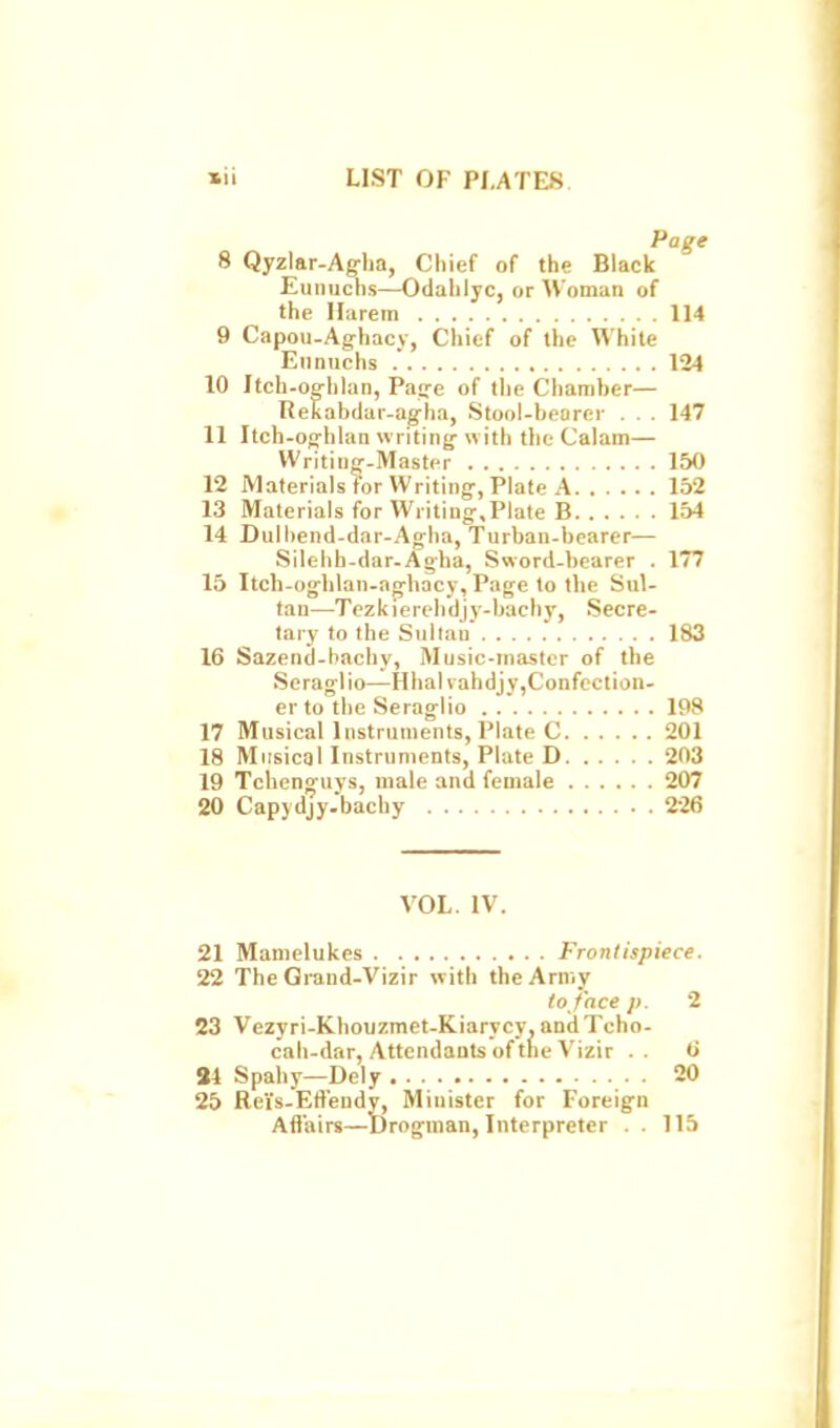 Page 8 Qyzlar-Aglia, Chief of the Black Eunuchs—Odahlyc, or Woman of the Harem 114 9 Capou-Aghacy, Chief of the White Eunuchs . 124 10 Itch-offiilan, Pa<re of tlie Chamher— ReEabdar-agha, Stool-bearer . . . 147 11 Itch-og'hhin writing- with the Calam— Writiujr-Master 150 12 MaterialsforWriting-, Plate A 152 13 Materials for Writing-,Plate B 154 14 Dulhend-dar-Ag-ha, Turban-bearer— Silebh-dar-Ag'ha, Sword-bearer . 177 15 Itch-og^hlan-ag-hacy, Page to the Sul- tan—Tcz k i e reh'dj y-bachy, Secre- lary to the Sultan 183 16 Sazend-hachy, Music-master of the Seraglio—Hhalvahdjy,Confcction- er to the Seraglio 198 17 Musical Instruments, Plate C 201 18 Musical Instruments, Plate D 203 19 Tchen^uys, male and female 207 20 Capydjy.bachy 226 VOL. IV. 21 Mamelukes Frontispiece. 22 The Grand-Vizir with the Army to face J), 2 23 Vezyri-Khouzmet-Kiarycy. andXcho- cah-dar, Attendants of the Vizir . . 6 84 Spahy—Dely 20 25 Reis.Efiendy, Minister for Foreign Aflairs—Drogman, Interpreter . . 115