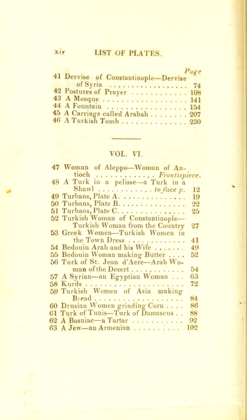 Pagg 41 Dervise of Constantinople—Dervise of Syria 74 42 Postures of Prayer 108 43 A Mosque 141 44 A Fountain IM 45 A Carrias-e called Arabah 207 46 A Turkish Tomb 230 VOL. VI. 47 Woman of Aleppo—^Womau of An- tiocb Frontispiece. 48 A Turk in a pelisse—a Turk in a Shawl to face p. 12 49 Turbans, Plate A 19 50 Turbans, Plate B 22 51 Turbans, Plate C 25 52 Turkish Woman of Constantinople— Turkish Woman from the Country 27 53 Greek Women—Turkish Women in the Town Dress 41 54 Bedouin Arab and his Wife 49 55 Bedouin Woman making- Butter .... 52 56 Turk of St. Jean d'Acre—Arab Wo- man of the Desert 54 57 A Syrian—an Egyptian Woman ... 63 58 Kurds 72 59 Turkish Women of Asia making Birad 84 60 Drusian Women grinding-Corn .... 86 61 Turk of Tuni.s—Turk of Damascus . . 88 62 A Bosniac—a Tartar 92 63 A Jew—an Armenian 102