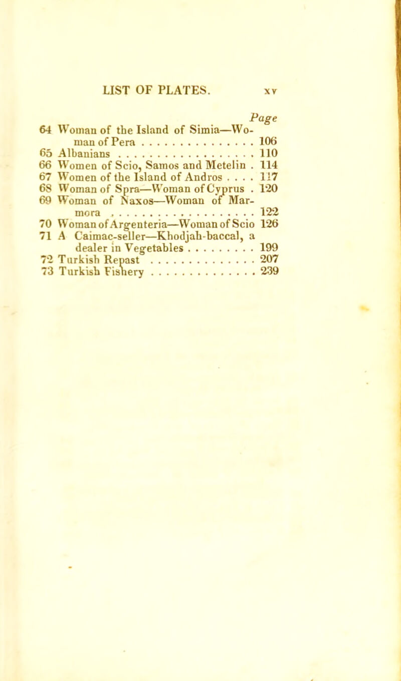 Page 64 Woman of the Island of Simia—Wo- man of Pera 106 65 Albanians 110 66 Women of Scio, Samos and Metelin . 114 67 Women of the Island of Andios .... 1!7 68 Woman of Spra—Woman of Cyprus . 120 69 Woman of Naxos—Woman of^ Mar- mora 122 70 Woman of Argenteria—Woman of Scio 126 71 A Caimac-selier—Khodjah-baccal, a dealer in Vegetables 199 72 Turkish Renast 207 73 Turkish Fishery 239