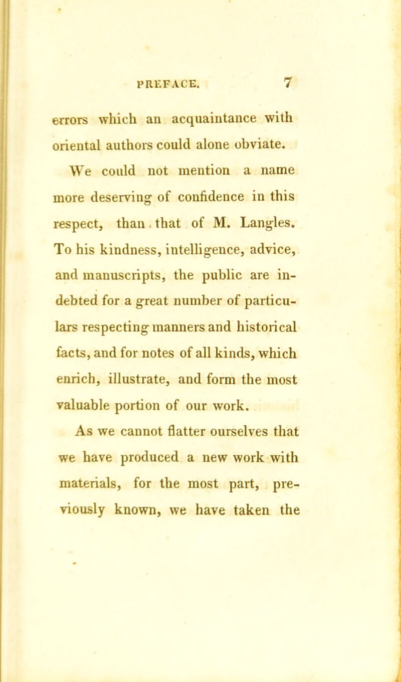 errors which an acquaintance with oriental authoi-s could alone obviate. We could not mention a name more deserving of confidence in this respect, than.that of M. Lang-les. To his kindness, inteUigence, advice, and manuscripts, the public are in- debted for a great number of particu- lars respecting manners and historical facts, and for notes of all kinds, which enrich, illustrate, and form the most valuable portion of our work. As we cannot flatter ourselves that we have produced a new work with materials, for the most part, pre- viously known, we have taken the