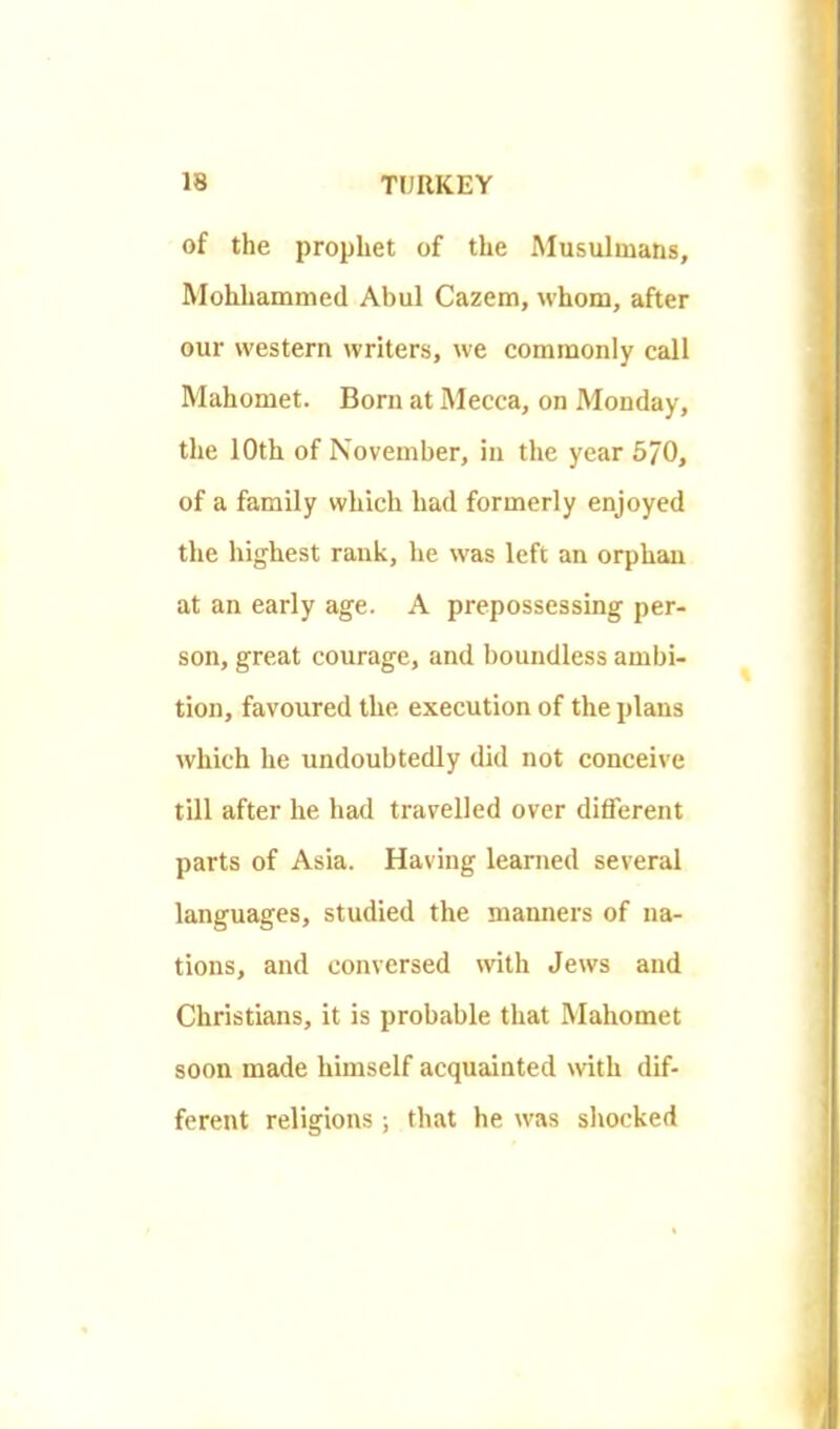 of the prophet of the Musulmans, Mohhammed Abul Cazem, whom, after our western writers, we commonly call Mahomet. Born at Mecca, on Monday, the 10th of November, in the year 570, of a family which had formerly enjoyed the highest rank, he was left an orphan at an early age. A prepossessing per- son, great courage, and boundless ambi- tion, favoured the execution of the plans which he undoubtedly did not conceive till after he had travelled over different parts of Asia. Having learned several languages, studied the manners of na- tions, and conversed with Jews and Christians, it is probable that Mahomet soon made himself acquainted with dif- ferent religions; that he was shocked