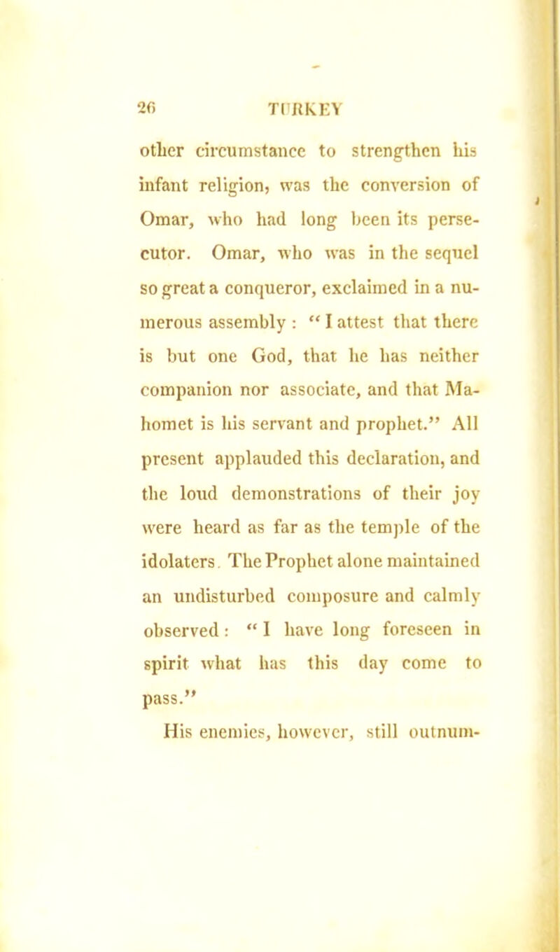 2fi TiRKKY otiicr circumstance to strengthen his infant religion, was the conversion of Omar, who had long been its perse- cutor. Omar, who was in the sequel so great a conqueror, exclaimed in a nu- merous assembly :  I attest that there is but one God, that he has neither companion nor associate, and that Ma- homet is his servant and prophet. All present applauded this declaration, and the loiid demonstrations of their joy were heard as far as the tem])le of the idolaters The Prophet alone maintained an undisturbed composure and calmly observed :  I have long foreseen in spirit what has this day come to pass. His enemies, however, still outnuni-
