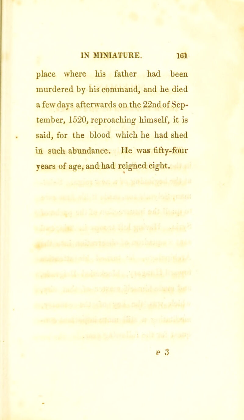 place where his father had been murdered by his command, and he died a few days aftenvards on the 22nd of Sep- tember, 1520, reproaching himself, it is said, for the blood which he had shed in such abundance. He was fifty-four years of age, and had reigned eight. » 3