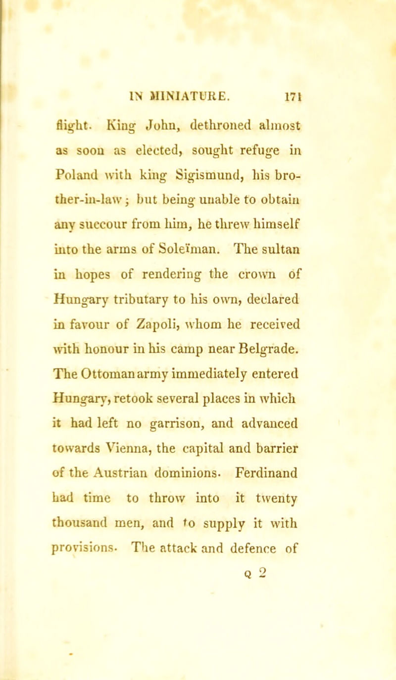 flight. King John, dethroned almost as soon as elected, sought refuge in Poland with king Sigismund, liis bro- ther-in-law } but being unable to obtain any succour from him, he threw himself into the arms of Solei'man. The sultan in hopes of rendering the cromi of Hungary tributary to his own, declared in favour of Zapoli, whom he received >vith honour in his camp near Belgrade. The Ottoman army immediately entered Hungary, retook several places in which it had left no garrison, and advanced towards Vienna, the capital and barrier of the Austrian dominions. Ferdinand had time to throw into it twenty thousand men, and to supply it with provisions. The attack and defence of Q 2