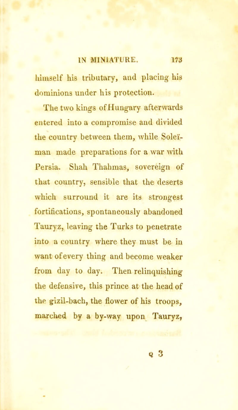 lumself his tributary, and placing his dominions under his protection. The two kings of Hungary afterwards entered into a compromise and divided the country between them, while Solel- man made preparations for a war ^vith Persia. Shah Thahmas, sovereign of that country, sensible that the deserts which surround it are its strongest fortifications, spontaneously abandoned Tauryz, leaving the Turks to penetrate into a country where they must be in want of every thing and become weaker from day to day. Then relinquishing the defensive, this prince at the head of the gizil-bach, the flower of his troops, marched by a by-way upon TauryZf