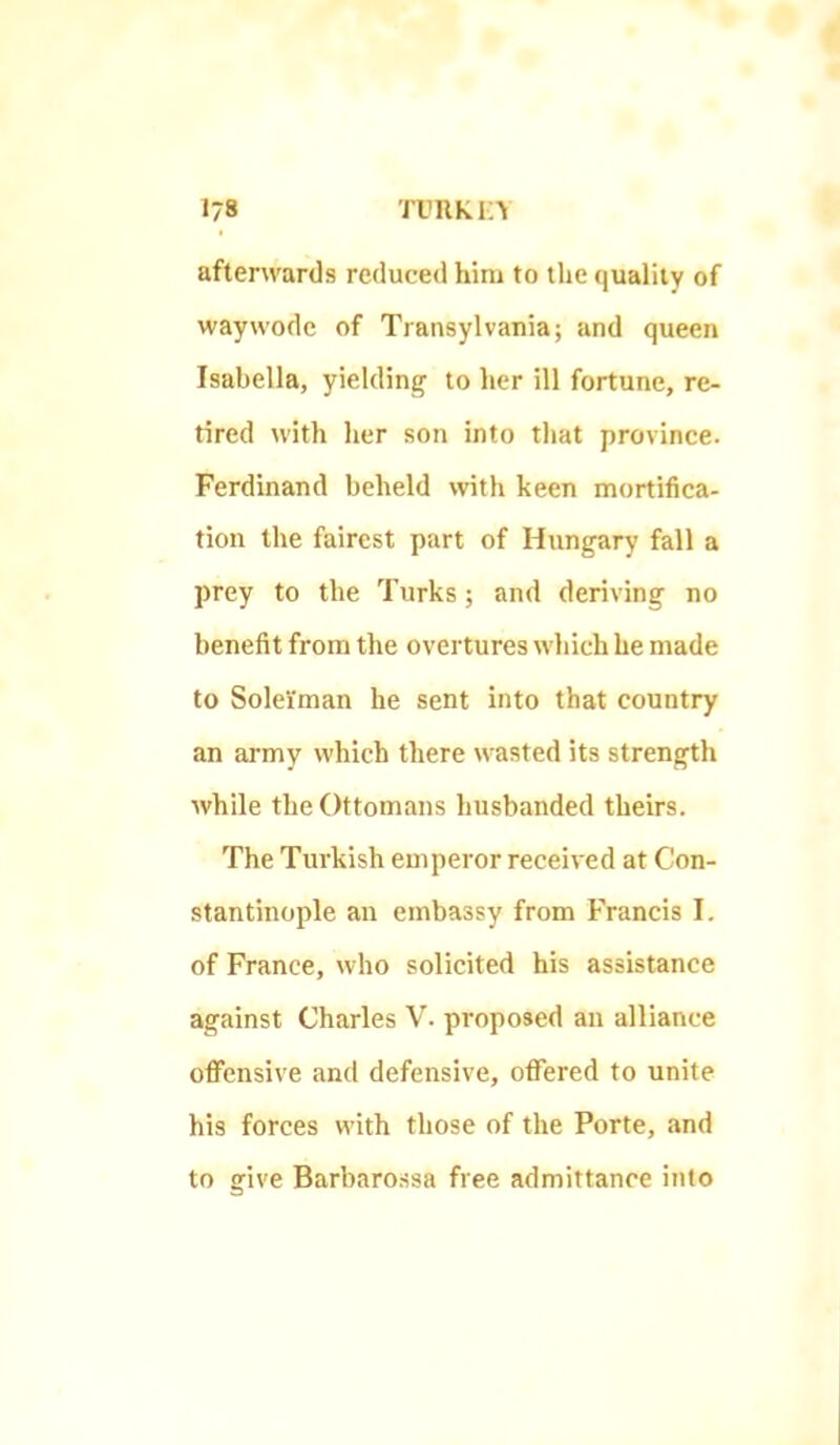 afterwards reduced him to the quality of waywodc of Transylvania; and queen Isabella, yielding to her ill fortune, re- tired with her son into that province. Ferdinand beheld with keen mortifica- tion the fairest part of Hungary fall a prey to the Turks; and deriving no benefit from the overtures which he made to Solei'man he sent into that country an army which there wasted its strength while the Ottomans husbanded theirs. The Turkish emperor received at Con- stantinople an embassy from Francis I. of France, who solicited his assistance against Charles V. proposed an alliance offensive and defensive, offered to unite his forces with those of the Porte, and to give Barbaro-ssa free admittance into