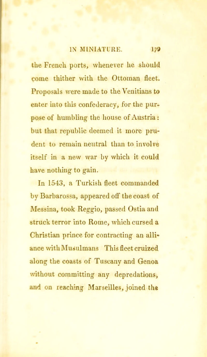 the French ports, whenever he should come thither with the Ottoman fleet. Proposals were made to the Venitians to enter mto this confederacy, for the pur- pose of humbling the house of Austria: but that republic deemed it more pru- dent to remain neutral than to involve itself in a new war by which it could have nothing to gain. In 1543, a Turkish fleet commanded by Barbarossa, appeared off the coast of Messina, took Reggio, passed Ostia and struck terror into Rome, which cursed a Christian prince for contracting an alli- ance with Muiiulmans This fleet cruized along the coasts of Tuscany and Genoa without committing any depredations, and on reaching Marseilles, joined the