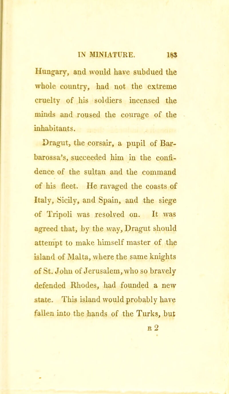 Hungary, and would have subdued tlic whole country, had not the extreme cruelty of his soldiers incensed the minds and roused the courage of the inhabitants. Dragut, the corsair, a pupil of Bar- barossa's, succeeded him in the confi- dence of the sultan and the command of his fleet. He ravaged the coasts of Italy, Sicily, and Spain, and the siege of Tripoli was resolved on. It was agreed that, by the way, Dragut should attempt to make himself master of the island of Malta, where the same knights of St. John of Jerusalem, who so bravely defended Rhodes, had founded a new state. This island would probably have fallen into the hands of the Turks, but b2