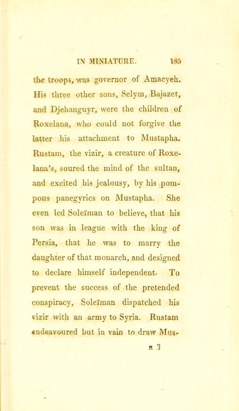 th€ troops, \TOS governor of Amacyeh. His three other sons, Selym, Bajazet, and Djehauguyr, were the children of Roxelaua, who could not forgive the latter his attachment to Mustapha. Rustain, the vizir, a creature of Roxe- lana's, soured the mind of the sultan, and excited his jealousy, by his pom- pous panegyrics on Mustapha. She even led Solelman to believe, that his son was in league with the king of Persia, that he was to marry the daughter of that monarch, and designed to declare himself independent- To prevent the success of the pretended conspiracy, Solelman dispatched his vizir with an army to Syria. Rustam «ndeavoured but in vain to draw Mas-