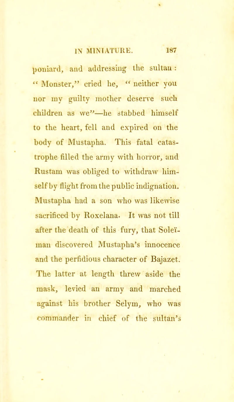 poniard, and addressing tlie sultau:  Monster, cried he,  neither you uor luy guilty mother deserve such children as we—he stabbed himself to the heart, fell and expired on the body of Mustapha. This fatal catas- trophe filled the army with horror, and Rustam was obliged to M'ithdraw him- self by flight from the public indignation. Mustapha had a son who was likewise sacrificed by Roxelana. It was not till after the death of this fury, that Solei- mau discovered Mustapha's innocence and the perfidious character of Bajazet. The latter at length threw aside the mask, levied an army and marched against his brother Selym, who was commander in chief of the sultan's