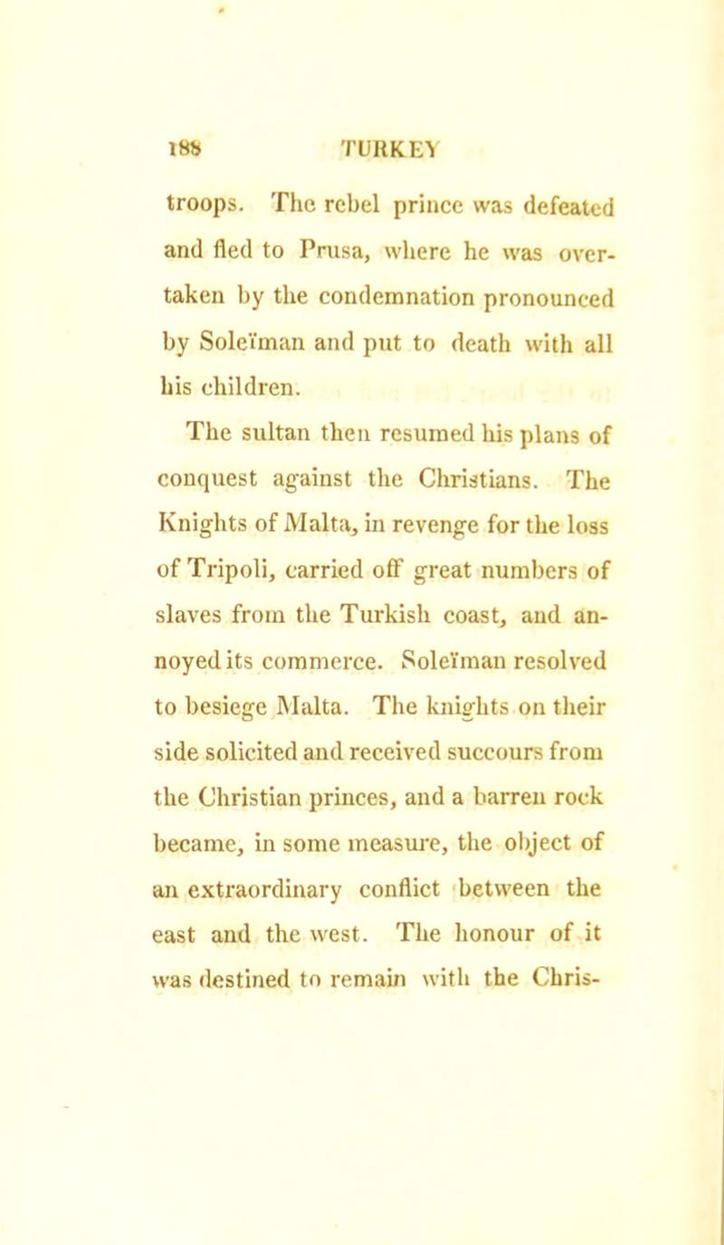 troops. The rebel prince was defeated and fled to Prusa, where he was over- taken by the condemnation pronounced by Soleiman and put to death with all his children. The sultan then resumed his plans of conquest against the Christians. The Knights of Malta, in revenge for the loss of Tripoli, carried off great numbers of slaves from the Turkish coast, and an- noyed its commerce. SoleYman resolved to besiege Malta. The knights on tlieir side solicited and received succours from the Christian princes, and a barren rock became, in some measure, the olyect of an extraordinary conflict between the east and the west. The honour of it was destined to remain with the Chris-