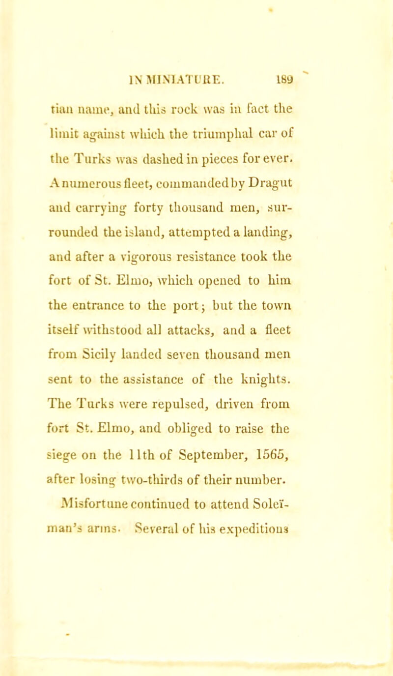 tiaii name, and this rock was in fact the limit against which the triumphal car of the Turks was dashed in pieces for ever. Anumerous fleet, commaiidedby Dragut and carrj'ing forty thousand men, sur- rounded the island, attempted a landing, and after a vigorous resistance took the fort of St. Elmo, which opened to him the entrance to the port; but the town itself withstood all attacks, and a fleet from Sicily landed seven thousand men sent to the assistance of the knights. The Turks were repulsed, driven from fort St. Elmo, and obliged to raise the siege on the 11th of September, 1565, after losing two-thu'ds of their number. Misfortune continued to attend Solei- man's arms. Several of his expeditious