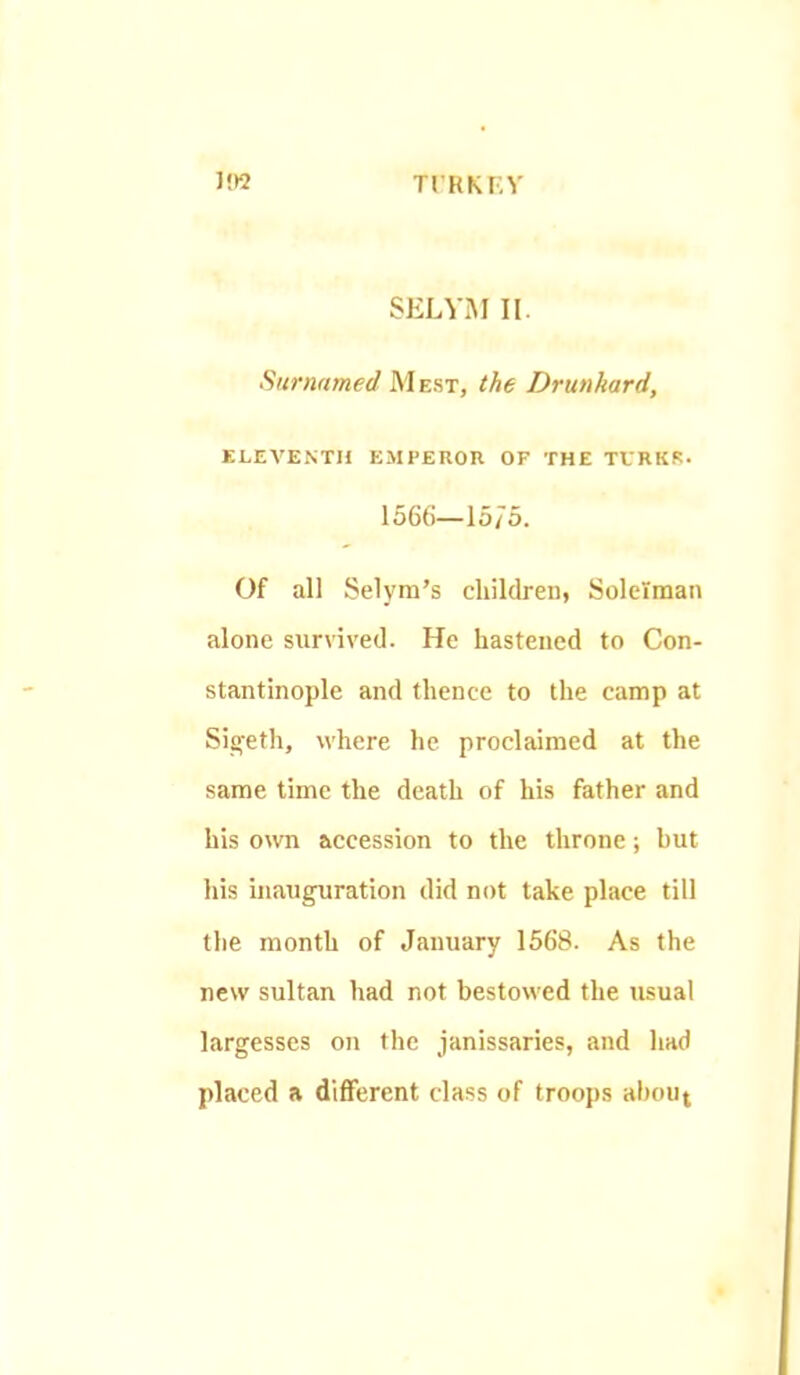 TrRKKY SELV.M II. Surnamed Mest, the Drunkard, KLEA'ENTH EMPEROR OF THE TVRKK. 1566—15/5. Of all Selym's children, Solelman alone survived. He hastened to Con- stantinople and thence to the camp at Sigeth, where he proclaimed at the same time the death of his father and his own accession to the throne; hut his inauguration did not take place till tlie month of January 1568. As the new sultan had not bestowed the usual largesses on the janissaries, and had placed a different class of troops ahouj