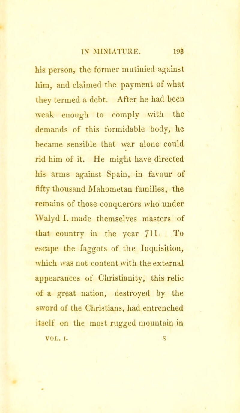 1\ MINIATIUIE. his person, the former mutinied ao^aiust him, and claimed the payment of what they termed a debt. After he had been weak euoiiirh to comply \vith the demands of this formidable body, he became sensible that war alone could rid him of it. He might have directed his arms against Spam, in favour of fifty thousand Mahometan families, the remains of those conquerors who under Walyd I. made themselves masters of that country ui the year 711- To escape the faggots of the Inquisition, which was not content with the external appearances of Christianity, this relic of a great nation, destroyed by the sword of the Christians, had entrenched itself on the most rugged mountain in