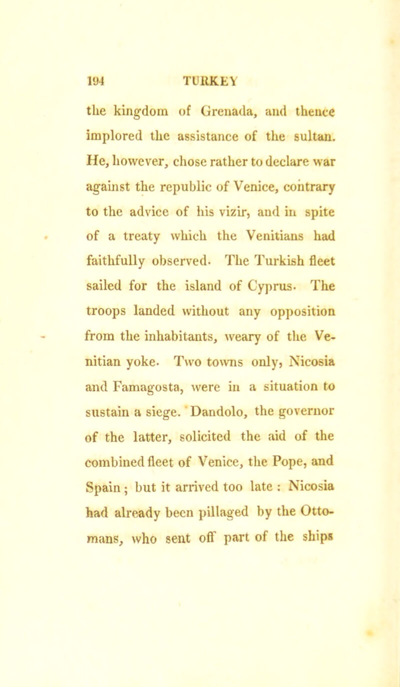 the kingdom of Grenada, and thencc implored the assistance of the sultan. He, however, chose rather to declare war against the republic of Venice, contrary to the advice of his vizir, and in spite of a treaty which the Venitians had faithfully observed. The Turkish fleet sailed for the island of Cyprus. The troops landed without any opposition from the inhabitants, weary of the Ve- nitian yoke. Two towns only, Nicosia and Famagosta, were in a situation to sustain a siege. Dandolo, the governor of the latter, solicited the aid of the combined fleet of Venice, the Pope, and Spain; but it arrived too late : Nicosia had already been pillaged by the Otto- mans, who seat ofi part of the ships