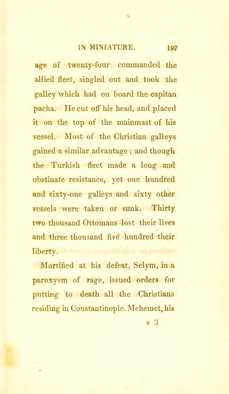 age of twenty-four commanded the allied fleet, singled out and took the galley which had on board the capitan pacha. He cut off his head, and placed it on the top of the mainmast of his vessel. Most of the Christian galleys gained a similar advantage; and though the Turkish fleet made a long and obstinate resistance, yet one hundred €md sixty-one galleys and sixty othei* vessels were taken or sunk. Thirty two thousand Ottomans lost their lives and three thousand five hundred their liberty. Mortified at his defeat, Selym, in a paroxysm of rage, issued orders for putting to death all the Christians residing in Constantinople. Mehemet, his