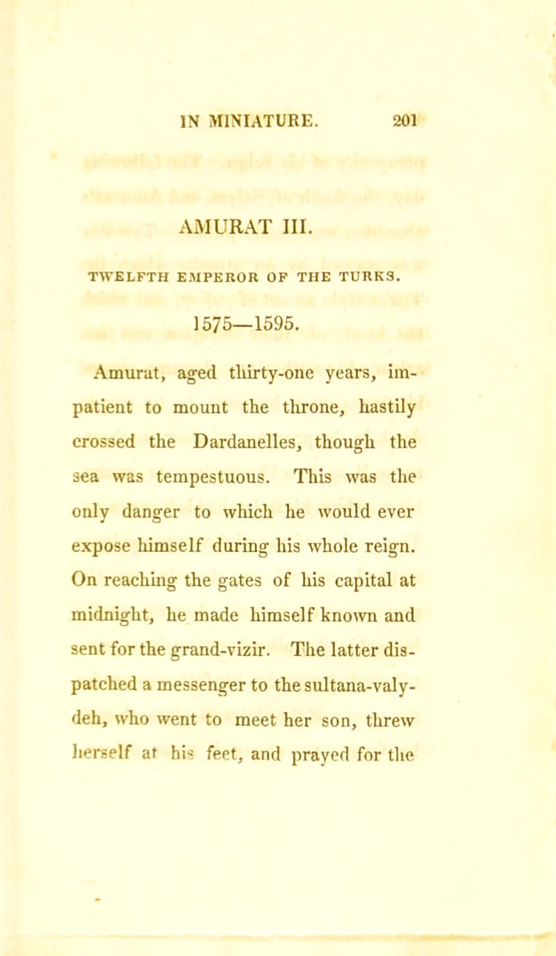 AiMURAT III. TWELFTH EMPEROR OF THE TURKS. 1575—1595. Amurat, aged tliirty-one years, im- patient to mount the throne, hastily crossed the Dardanelles, though the sea was tempestuous. This was the only danger to which he would ever expose lumself during his whole reign. On reachmg the gates of his capital at midnight, he made himself kno^vn and sent for the grand-vizir. The latter dis- patched a messenger to thesidtana-valy- deh, who went to meet her son, threw herself at his feet, and prayed for the