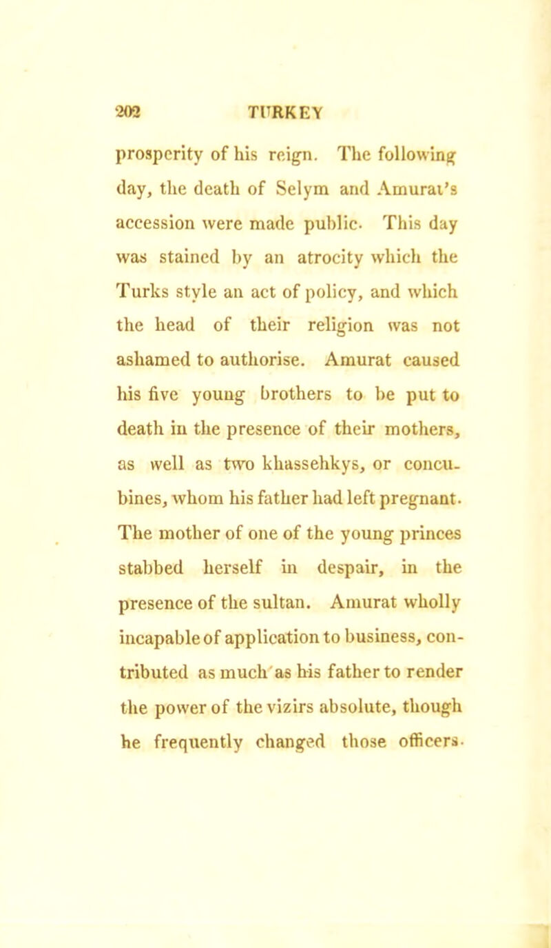 prosperity of his reign. The following; day, the death of Selym and Amurai's accession were made public. This day was stained by an atrocity which the Turks style an act of policy, and which the head of their religion was not ashamed to authorise. Amurat caused his five young brothers to be put to death in the presence of their mothers, as well as two khassehkys, or concu- bines, whom his father had left pregnant. The mother of one of the young princes stabbed herself m despair, in the presence of the sultan. Auiurat wholly incapable of application to business, con- tributed as much as his father to render the power of the vizirs absolute, though he frequently changed those officers-