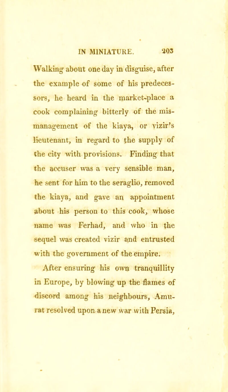 Walking about one day in disguisCj after the example of some of his predeces- sors, he heard in the market-place a cook complaining bitterly of the mis- management of the kiaya, or vizir's lieutenant, in regard to the supply of the city with provisions. Finding that the accuser was a very sensible man, he sent for him to the seraglio, removed the kiaya, and gave an appointment about his person to this cook, whose name ^vas Ferhad, and who in the sequel was created vizir and entrusted with the government of the empire. After ensuring his own tranquillity in Europe, by blowing up the flames of discord among his neighbours, Amu- rat resolved upon anew war with Persia,