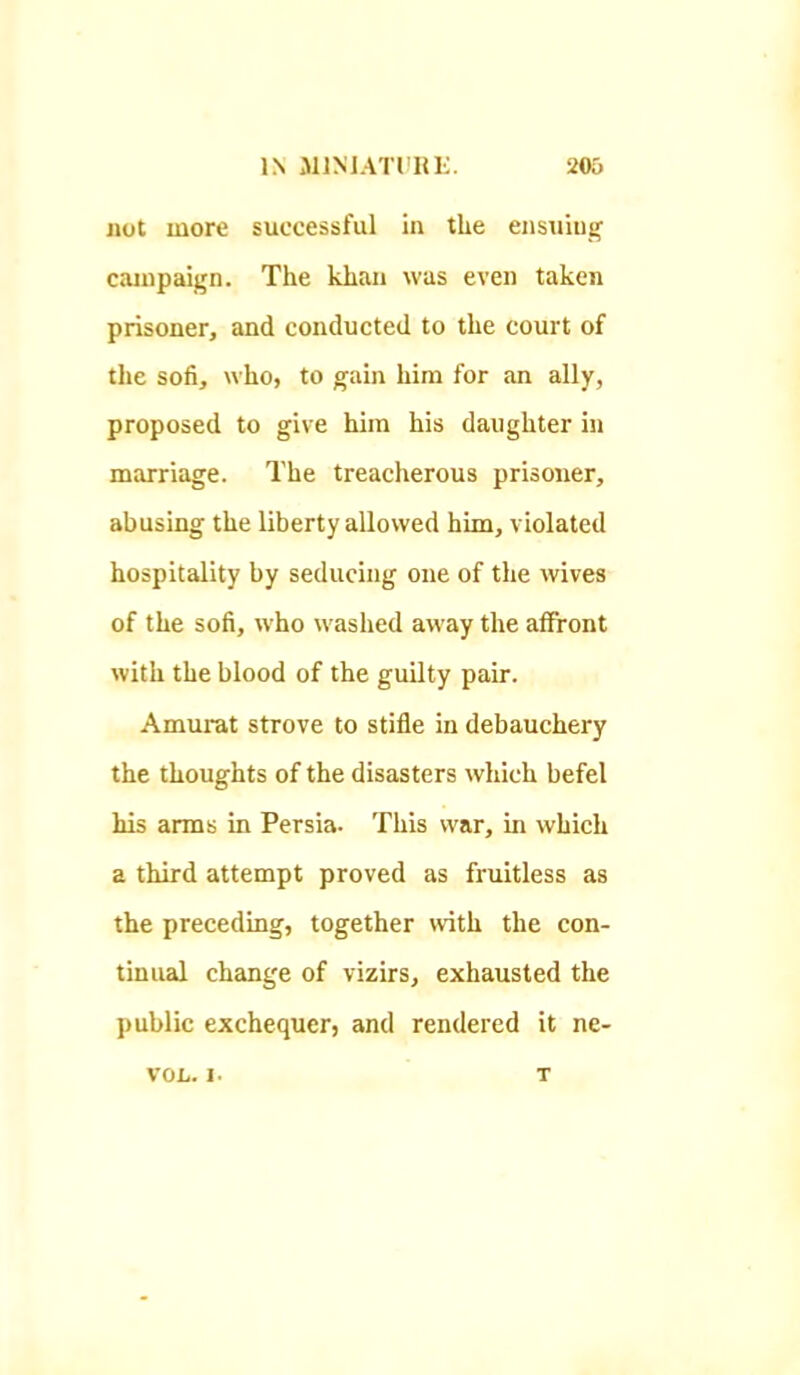 not more successful in the ensxiiug campaign. The khan was even taken prisoner, and conducted to the court of the sofi, who, to gain him for an ally, proposed to give him his daughter in marriage. The treacherous prisoner, abusing the liberty allowed him, violated hospitality by seducing one of the wives of the sofi, who washed away the affront with the blood of the guilty pair. Amurat strove to stifle in debauchery the thoughts of the disasters which befel his arms in Persia. This war, in which a third attempt proved as fruitless as the preceding, together with the con- tinual change of vizirs, exhausted the public exchequer, and rendered it ne- VOL. 1. T