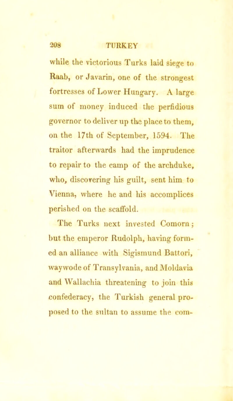 while the victorious Turks laid siege to Raab, or Javarin, one of the strongest fortresses of Lower Hungary. A large sum of money induced the perfidious governor to deliver up the place to them, on the 17th of September, 1594. The traitor afterwards had the imprudence to repair to the camp of the archduke, who, discorering his guilt, sent him to Vienna, where he and his accomplices perished on the scaffold. The Turks next invested Comorn; but the emperor Rudolph, having form- ed an alliance with Sigismund Battori, waywode of Transylvania, and Moldavia and Wallachia threatening to join this confederacy, the Turkish general pro- posed to the sultan to assume the com-