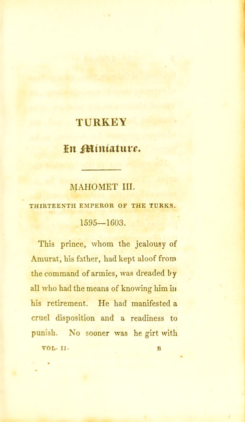 TURKEY In irHinUtuie. RIAHOMET III. THIRTEENTH EMPEROR OF THE TURKS. 1595—1603. This prince, whom the jealousy of .Amurat, his father, had kept aloof from the command of armies, was dreaded by all who had the means of knowing him in his retirement. He had manifested a cruel disposition and a readiness to punish. No sooner was he girt with VOL- II. B