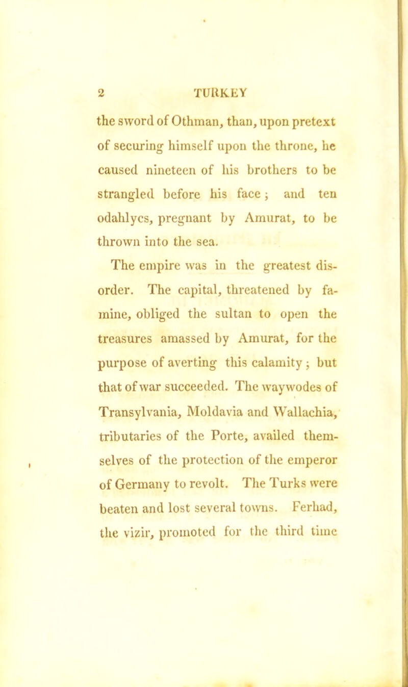 the sword of Othman, than, upon pretext of securing himself upon the throne, he caused nineteen of his brothers to be strangled before his face; and ten odahlycs, pregnant by Amurat, to be thrown into the sea. The empire was in the greatest dis- order. The capital, threatened by fa- mine, obliged the sultan to open the treasures amassed by Amurat, for the purpose of averting this calamity ; but that of war succeeded. The way wodes of Transylvania, Moldavia and Wallachia, tributaries of the Porte, availed them- selves of the protection of the emperor of Germany to revolt. The Turks were beaten and lost several towns. Ferhad, the vizir, promoted for tlie third time