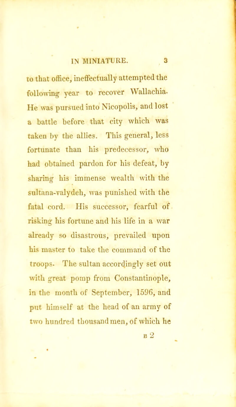 to that office, ineffectually attempted the follouang year to recover Wallachia- He was pursued into Nicopolis, and lost a battle before that city which was taken by the allies. This general, less fortunate than his predecessor, who had obtained pardon for his defeat, by sharing his immense wealth with the sultana-valydeh, was punished with the fatal cord. His successor, fearful of risking his fortune and his life in a war already so disastrous, prevailed upon his master to take the command of the troops. The sultan accordingly set out with great pomp from Constantinople, in the month of September, 1596, and put himself at the head of an army of two hundred thousand men, of which he b2