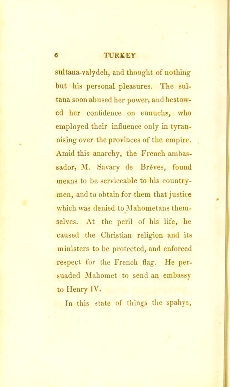 sultana-valydeh, and thoujflit of nothiug but his personal pleasures. The sul- tana soon abused her power, and bestow- ed her confidence on eunuchs, who employed their influence only in tyran- nising over the provinces of the empire. Amid this anarchy, the French ambas- sador, M. Savary de Braves, found means to be serviceable to his country- men, and to obtain for them that justice which was denied to IMahometans them- selves. At the peril of his life, he caused the Christian religion and its ministers to be protected, and enforced respect for the French flag. He per- suaded Mahomet to send an embassy to Henry IV. In this state of things tlie spahys.