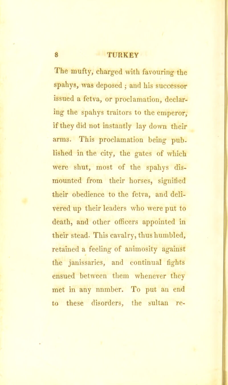 The inufty, charged with favouring the spahys, was deposed ; and his successor issued a fetva, or proclamation, declar- ing the spahys traitors to the emperor, if they did not instantly lay down their arms. This proclamation being pub- lished in the city, the gates of which were shut, most of the spahys dis- mounted from their horses, signified their obedience to the fetva, and deli- vered up their leaders who were put to death, and other officers appointed in their stead. Tliis cavalry, thus humbled, retained a feeling of animosity against the janissaries, and continual fights ensued between them whenever they met in any nnmber. To put an end to these disorders, the sultan re-