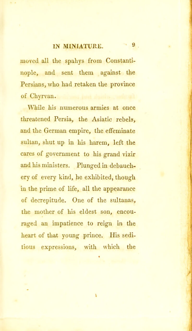 moved all the spahys from Coustanti- nople, and sent them against the Persians, who had retaken the province of Chyrvan. While his numerous armies at once threatened Persia, the Asiatic rebels, and the German empire, the effeminate sultan, shut up in his harem, left the cares of government to his grand vizir and his ministers. Plunged in debauch- ery of every kind, he exhibited, though in the prime of life, all the appearance of decrepitude. One of the sultanas, the mother of his eldest son, encou- raged an impatience to reign in the heart of that young prince. His sedi- tious expressions, with which the