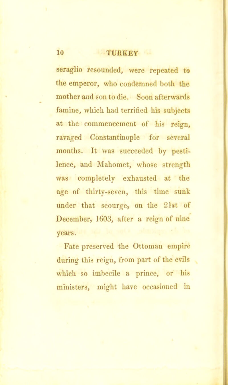 seraglio resounded, were repeated to the emperor, who condemned both the mother and son to die. Soon afterwards famine, which had terrified his subjects at the commencement of his reign, ravaged Constantinople for several months. It was succeeded by pesti- lence, and Mahomet, whose strength was completely e.xhausted at the age of thii'ty-seven, this time sunk under that scourge, on the 21st of December, 1603, after a reign of nine years. Fate preserved the Ottoman empire during this reign, from part of the evils which so imbecile a prince, or his ministers, might have occasioned in