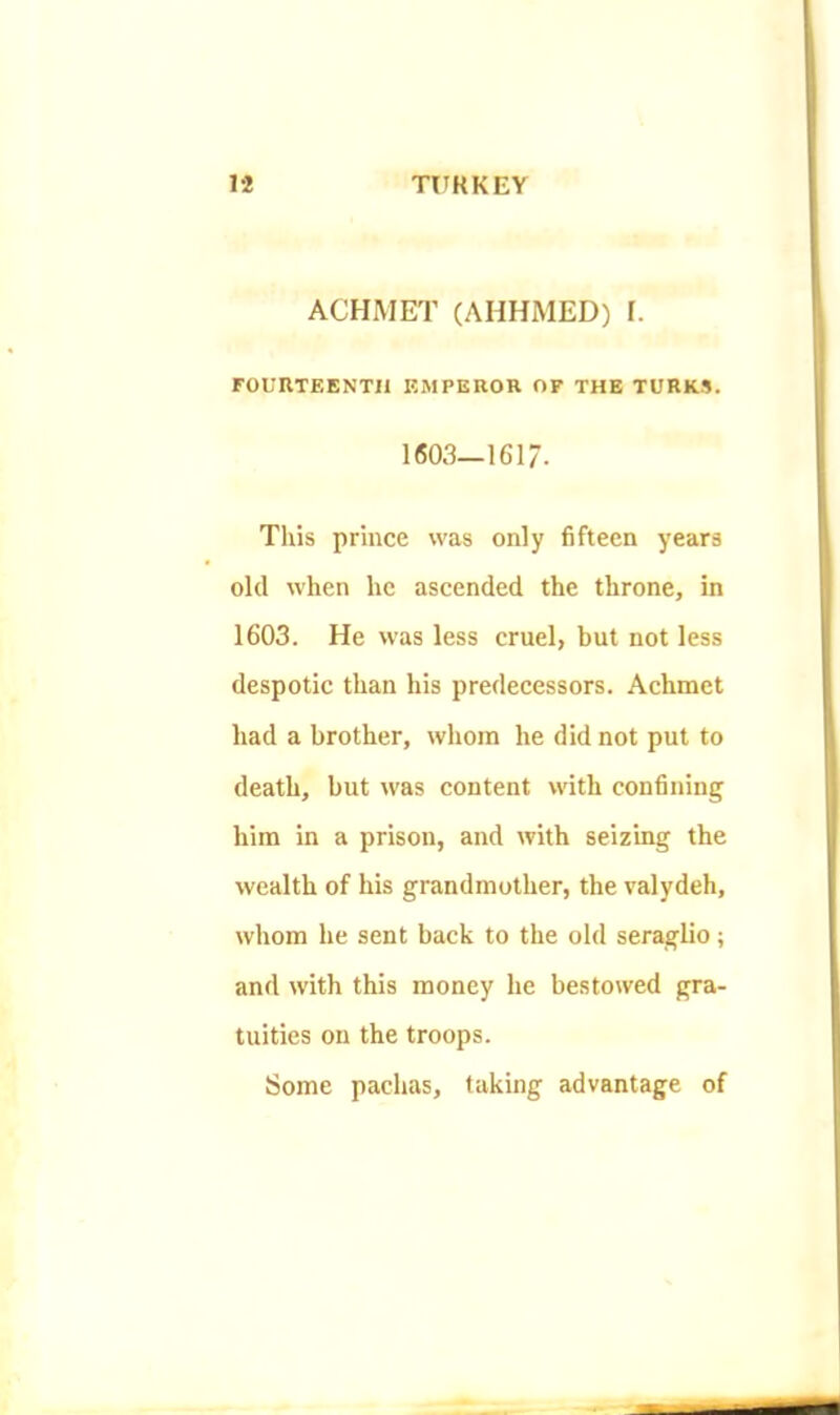 ACHMET (AHHMED) I. FOURTEENTH EMPEROR OF THE TURKS. 1603—1617. Tills prince was only fifteen years old when he ascended the throne, in 1603. He was less cruel, but not less despotic than his predecessors. Achmet had a brother, whom he did not put to death, but was content with confining him in a prison, and with seizing the wealth of his grandmother, the valydeh, whom he sent back to the old seraglio; and with this money he bestowed gra- tuities on the troops. Some pachas, taking advantage of