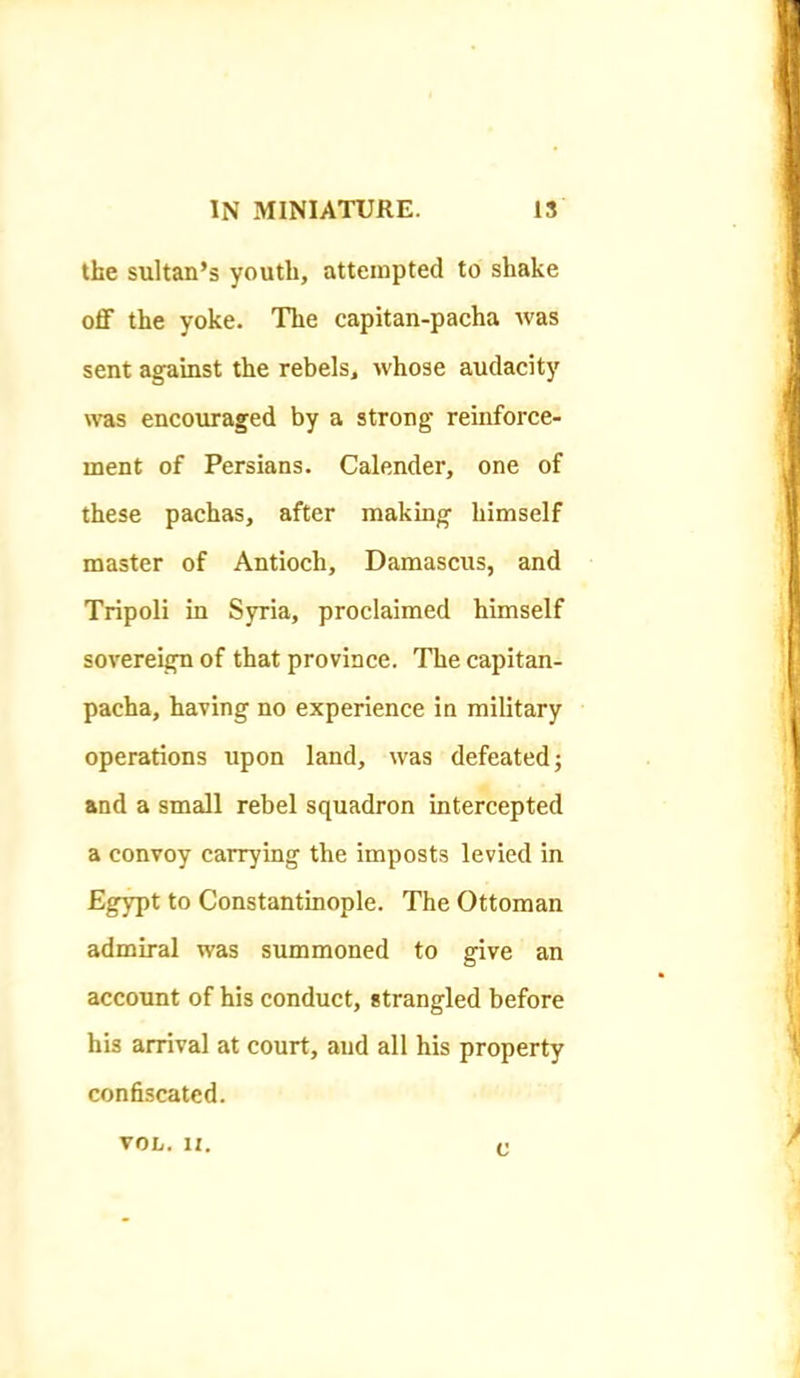 the sultan’s youth, attempted to shake oflF the yoke. The capitan-pacha was sent against the rebels, whose audacity \ras encouraged by a strong reinforce- ment of Persians. Calender, one of these pachas, after making himself master of Antioch, Damascus, and Tripoli in Syria, proclaimed himself sovereign of that province. The capitan- pacha, having no experience in military operations upon land, was defeated; and a small rebel squadron intercepted a convoy carrying the imposts levied in Egypt to Constantinople. The Ottoman admiral was summoned to give an account of his conduct, strangled before his arrival at court, and all his property confiscated. VOL. II. c