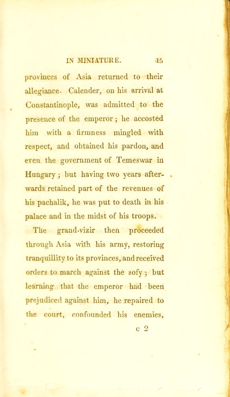 provinces of Asia returned to their allegiance. Calender, on his arrival at Constantinople, was admitted to the presence of the emperor; he accosted him with a firmness mmgled with respect, and obtained his pardon, and even the government of Temeswar in Hungary ; but having two years after- . wards retained part of the revenues of his pachalik, he was put to death in his palace and in the midst of his troops. The grand-vizir then proceeded through Asia with his army, restoring tranquillity to its provinces, and received orders to march against the sofy ; but learning that the emperor had been prejudiced against him, he repaired to the court, confounded his enemies, c 2