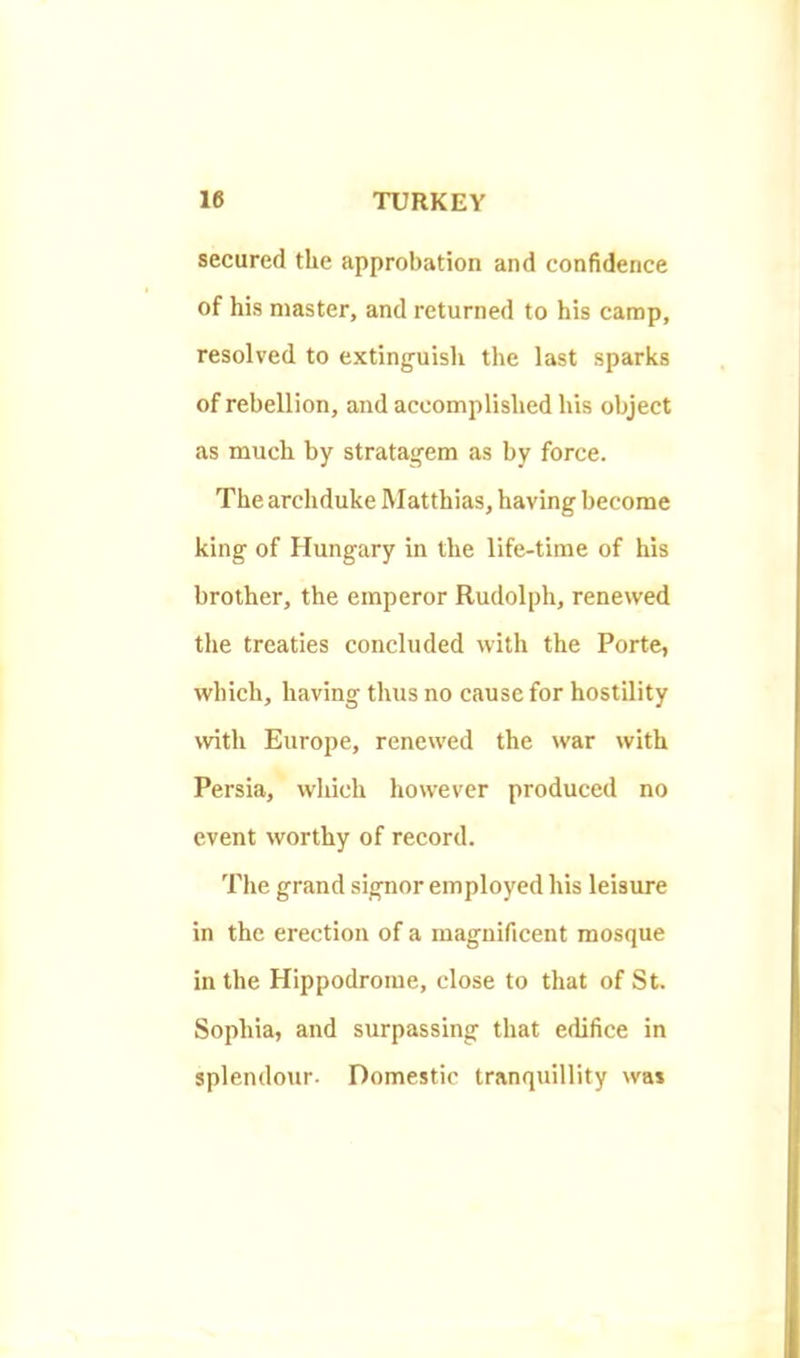 secured the approbation and confidence of his master, and returned to his camp, resolved to extinguish the last sparks of rebellion, and accomplished his object as much by stratagem as by force. The archduke Matthias, having become king of Hungary in the life-time of his brother, the emperor Rudolph, renewed the treaties concluded with the Porte, whieh, having thus no cause for hostility with Europe, renewed the war with Persia, which however produced no event worthy of record. The grand signor employed his leisure in the erection of a magnificent mosque in the Hippodrome, close to that of St. Sophia, and surpassing that edifice in splendour. Domestic tranquillity was