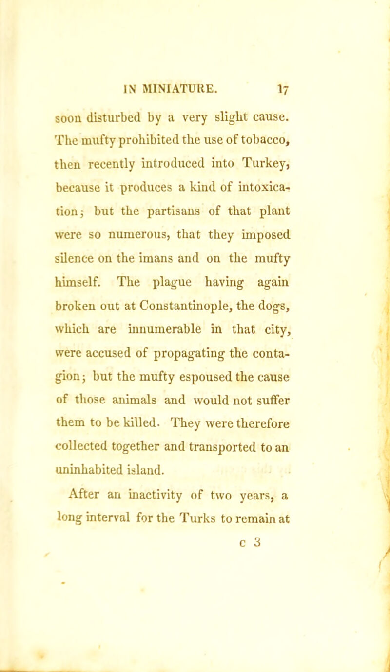 soon disturbed by a very slight cause. The mufty prohibited the use of tobacco, then recently introduced into Turkey, because it produces a kind of intoxica- tion j but the partisans of that plant were so numerous, that they imposed silence on the imans and on the mufty himself. The plague having again broken out at Constantinople, the dogs, which are innumerable in that city, were accused of propagating the conta- gion ; but the mufty espoused the cause of those animals and would not suffer them to be killed. They were therefore collected together and transported to an uninhabited island. After an uiactivity of two years, a long interval for the Turks to remain at