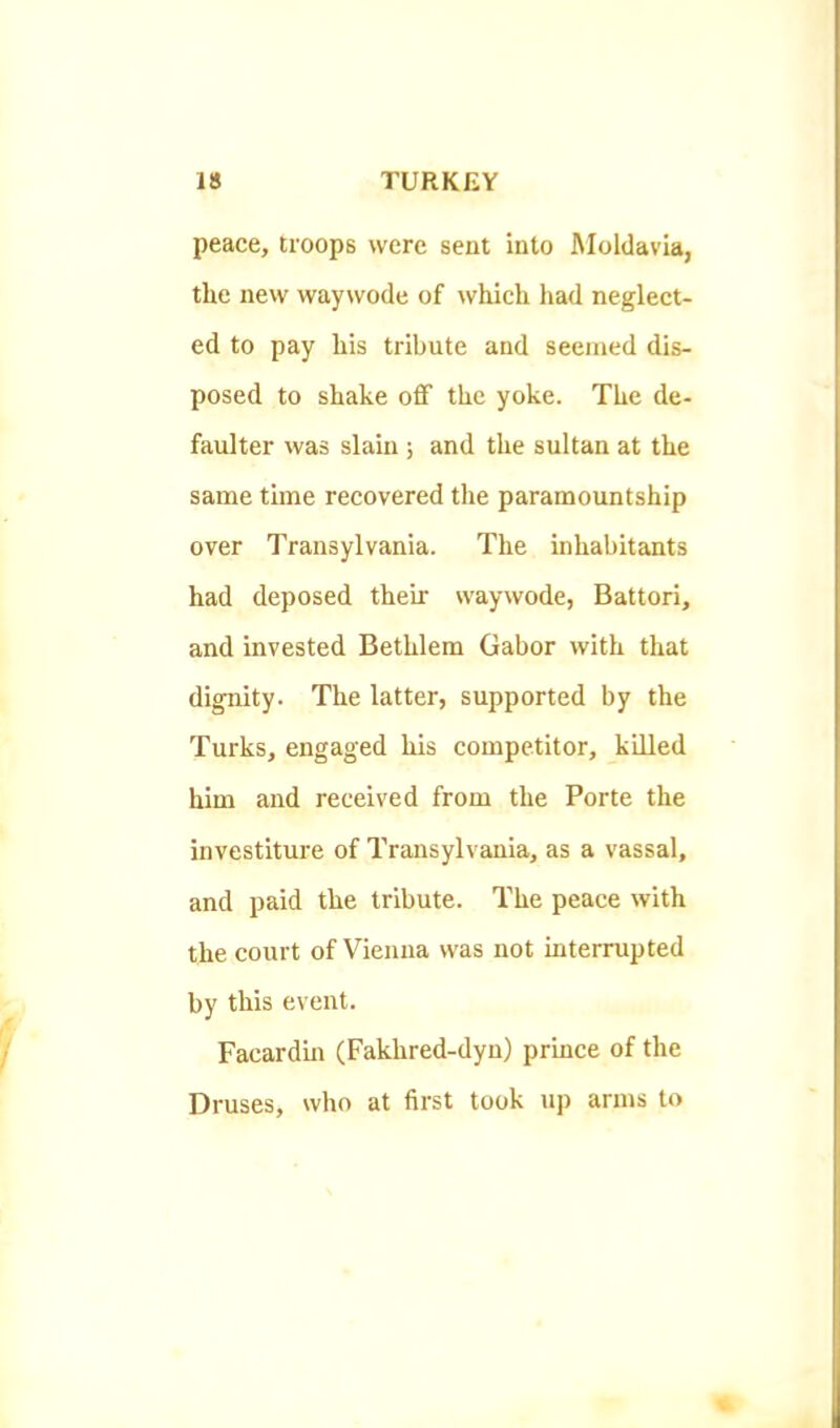 peace, troops were sent into Moldavia, the new waywode of which had neglect- ed to pay his tribute and seemed dis- posed to shake off the yoke. The de- faulter was slain ; and the sultan at the same time recovered the paramountship over Transylvania. The inhabitants had deposed their waywode, Battori, and invested Bethlem Gabor with that dignity. The latter, supported by the Turks, engaged his competitor, killed him and received from the Porte the investiture of Transylvania, as a vassal, and paid the tribute. The peace with the court of Vienna was not interrupted by this event. Facardin (Fakhred-dyn) prince of the Druses, who at first took up arms to