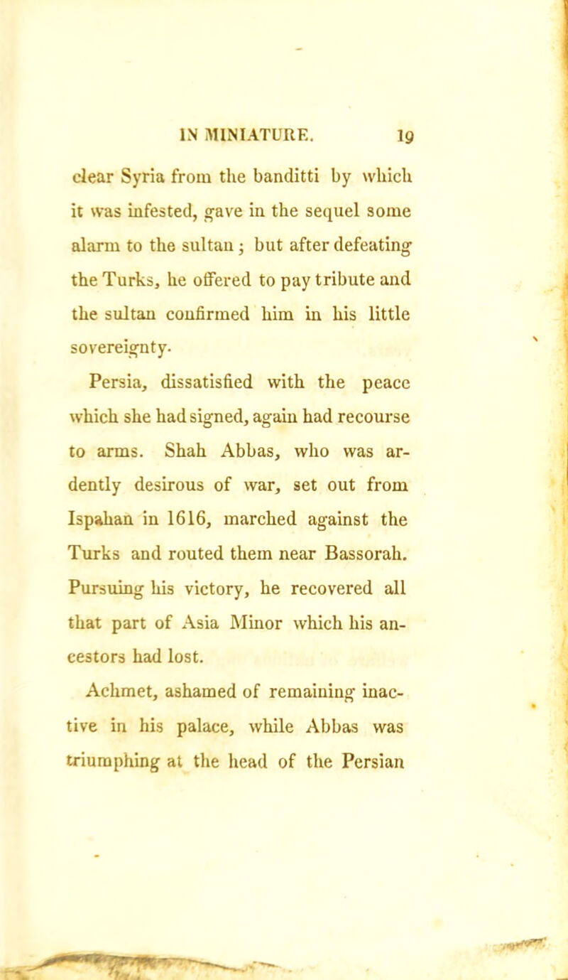 clear Syria from the banditti by which it was infested, gave in the sequel some alarm to the sultan; but after defeating the Turks, he offered to pay tribute and the sultan confirmed him in his little sovereignty. Persia, dissatisfied with the peace which she had signed, again had recourse to arms. Shah Abbas, who was ar- dently desirous of war, set out from Ispahan in 1616, marched against the Turks and routed them near Bassorah. Pursuing his victory, he recovered all that part of Asia Minor which his an- cestors had lost. Achmet, ashamed of remaining inac- tive in his palace, while Abbas was triumphing at the head of the Persian