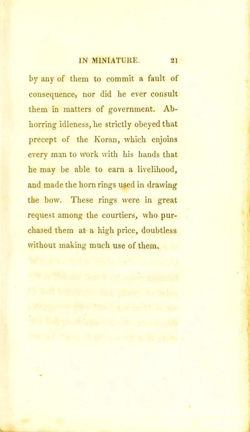 by any of them to commit a fault of consequence, nor did he ever consult them in matters of government. Ab- horring idleness, he strictly obeyed that precept of the Koran, which enjoins every man to work with his hands that he may be able to earn a livelihood, and made the horn rings used in drawing the bow. These rings were in great request among the courtiers, who pur- chased them at- a high price, doubtless without making much use of them.