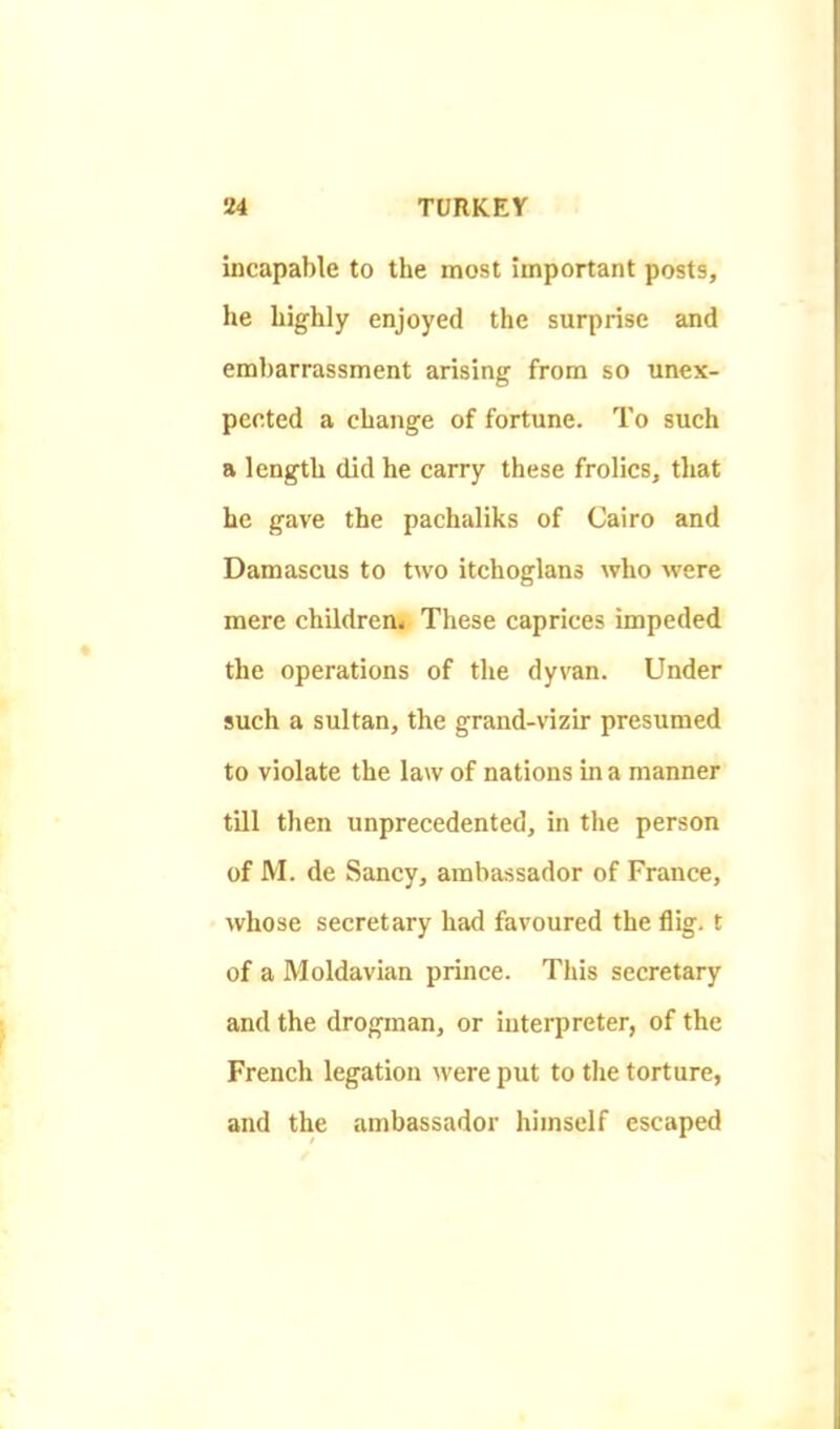 incapable to the most important posts, he highly enjoyed the surprise and embarrassment arising from so unex- pected a change of fortune. To such a length did he carry these frolics, that he gave the pachaliks of Cairo and Damascus to two itchoglans who were mere children* These caprices impeded the operations of the dyvan. Under such a sultan, the grand-vizir presumed to violate the law of nations in a manner till then unprecedented, in the person of M. de Sancy, ambassador of France, whose secretary had favoured the flig. t of a Moldavian prince. This secretary and the drogman, or interpreter, of the French legation were put to the torture, and the ambassador himself escaped