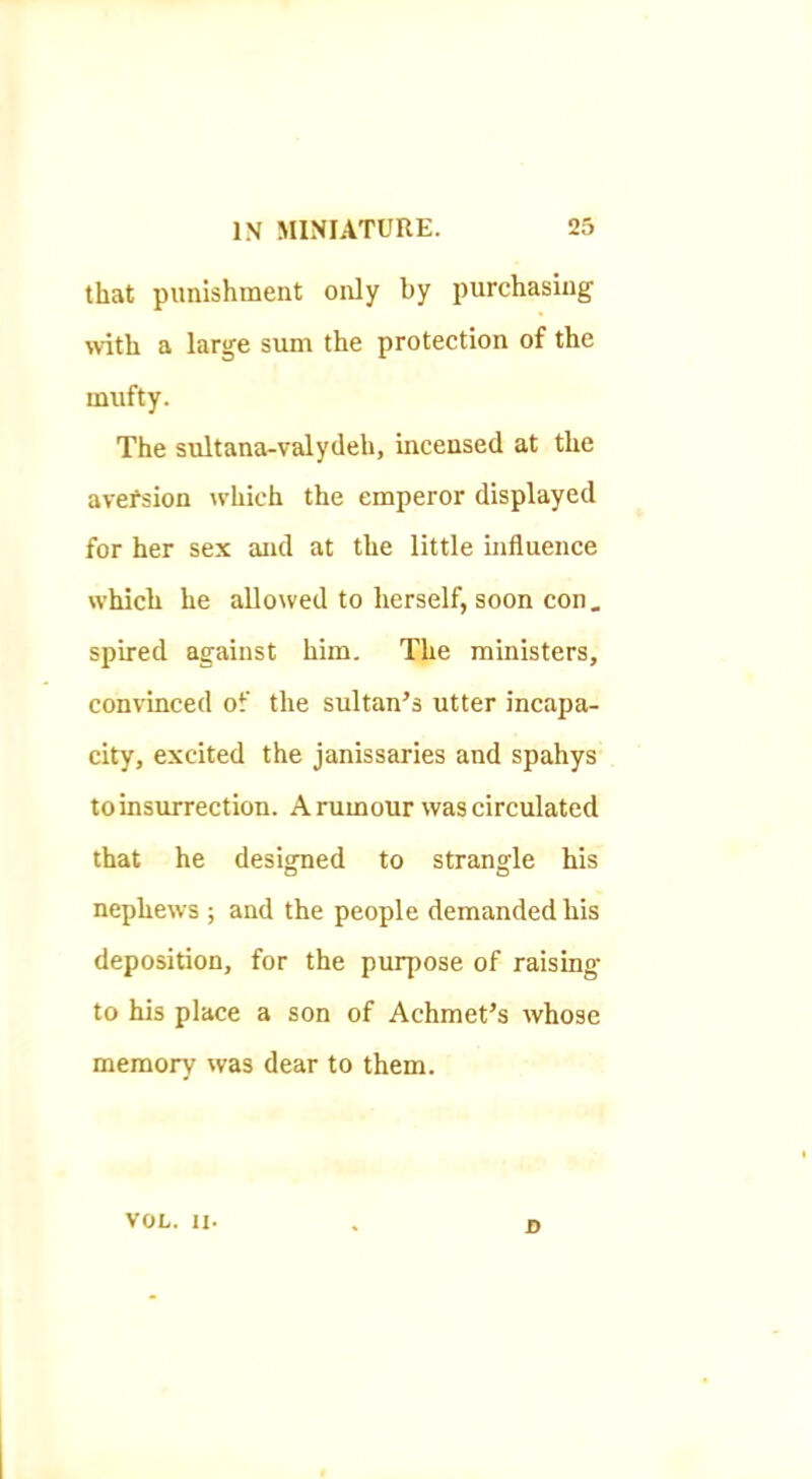 that punishment only by purchasing with a large sum the protection of the mufty. The sultana-valydeh, incensed at the avefsion which the emperor displayed for her sex and at the little influence which he allowed to herself, soon con. spired against him. The ministers, convinced of the sultan’s utter incapa- city, excited the janissaries and spahys to insurrection. A rumour was circulated that he designed to strangle his nephews ; and the people demanded his deposition, for the purpose of raising to his place a son of Achmet’s whose memory was dear to them. VOL. II. D